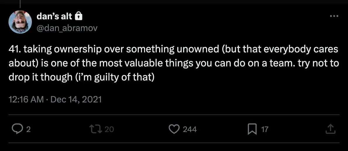 Tweet from Dan Abramov saying "41. taking ownership over something unowned (but that everybody cares about) is one of the most valuable things you can do on a team. try not to drop it though (i’m guilty of that)"